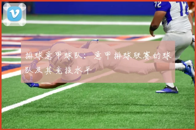 排球意甲球队：意甲排球联赛的球队及其竞技水平