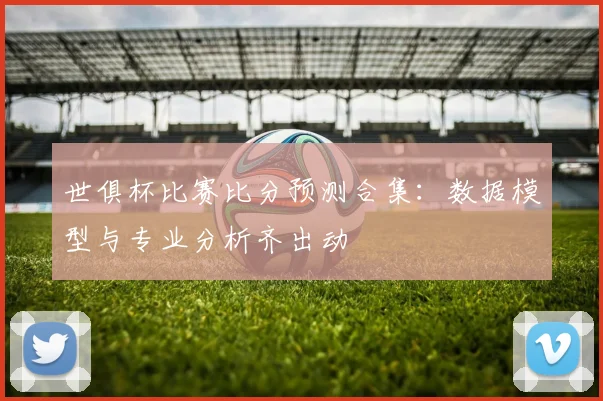 世俱杯比赛比分预测合集：数据模型与专业分析齐出动
