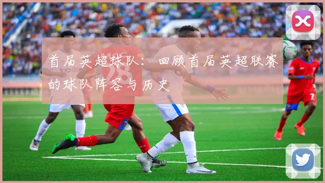 首届英超球队：回顾首届英超联赛的球队阵容与历史