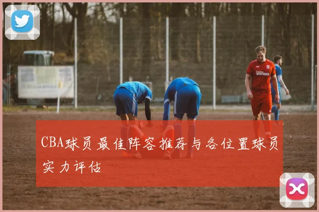 CBA球员最佳阵容推荐与各位置球员实力评估