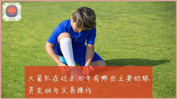 火箭队在过去几年有哪些主要的球员变动与交易操作