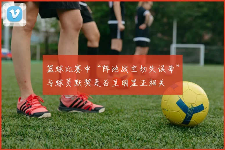 篮球比赛中“阵地战空切失误率”与球员默契是否呈明显正相关