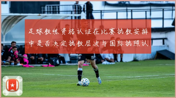 足球教练资格认证在比赛执教安排中是否决定执教层次与国际执照认受性