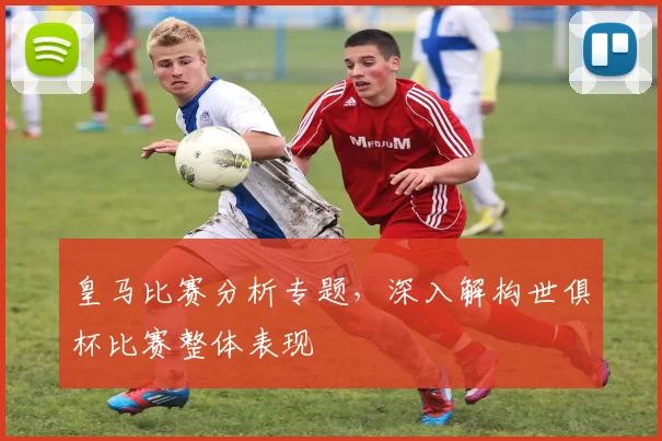 皇马比赛分析专题，深入解构世俱杯比赛整体表现